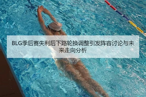 BLG季后赛失利后下路轮换调整引发阵容讨论与未来走向分析